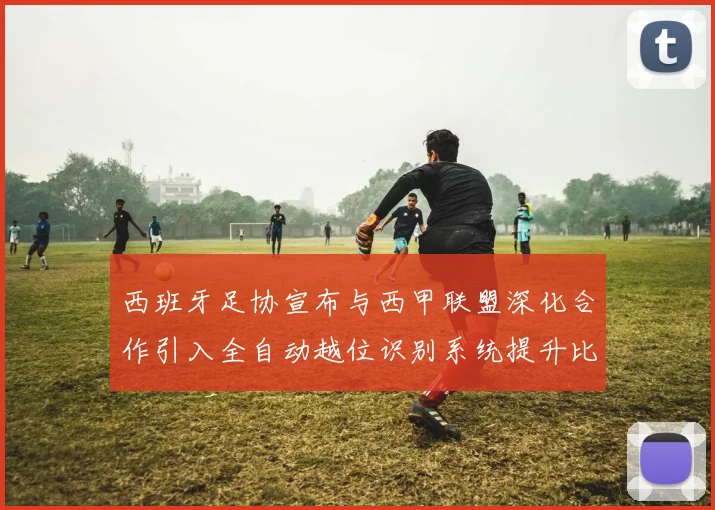 西班牙足协宣布与西甲联盟深化合作引入全自动越位识别系统提升比赛公正性