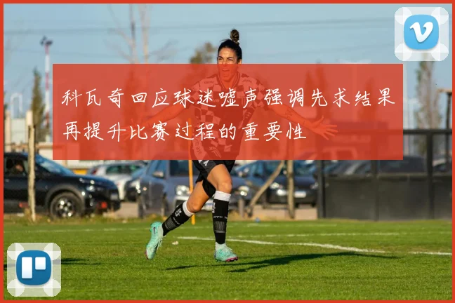 科瓦奇回应球迷嘘声强调先求结果再提升比赛过程的重要性