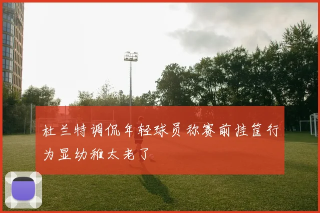 杜兰特调侃年轻球员称赛前挂筐行为显幼稚太老了