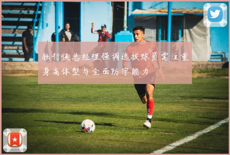 独行侠总经理强调选拔球员需注重身高体型与全面防守能力