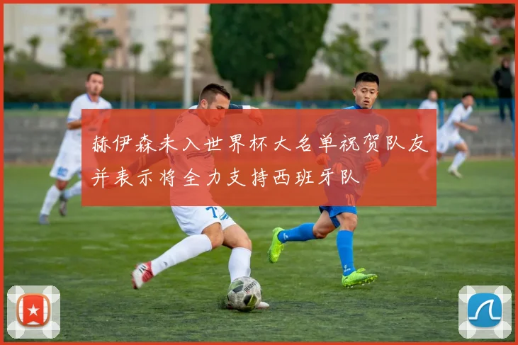 赫伊森未入世界杯大名单祝贺队友并表示将全力支持西班牙队