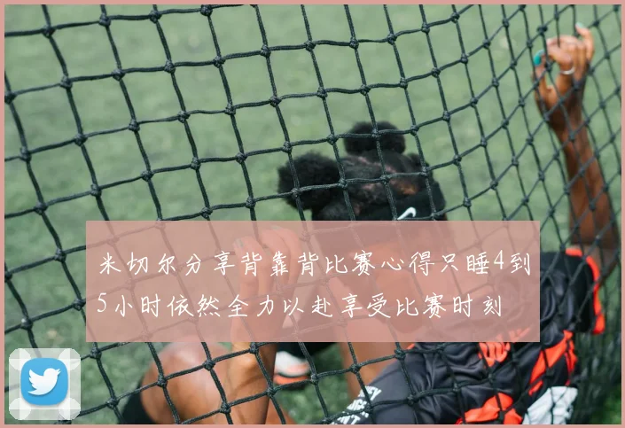 米切尔分享背靠背比赛心得只睡4到5小时依然全力以赴享受比赛时刻