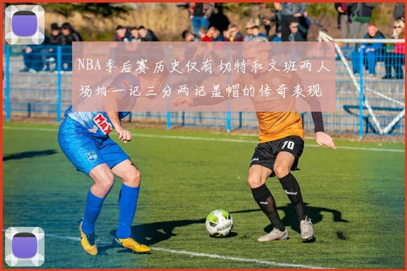 NBA季后赛历史仅有切特和文班两人场均一记三分两记盖帽的传奇表现