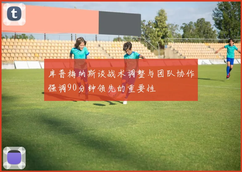 库普梅纳斯谈战术调整与团队协作强调90分钟领先的重要性