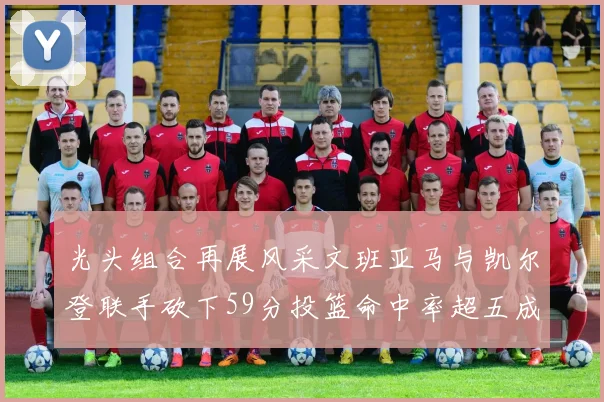 光头组合再展风采文班亚马与凯尔登联手砍下59分投篮命中率超五成