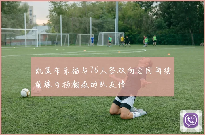 凯莱布乐福与76人签双向合同再续前缘与杨瀚森的队友情