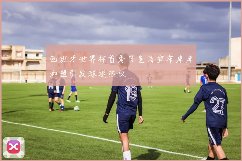 西班牙世界杯首秀日皇马宣布库库加盟引发球迷热议