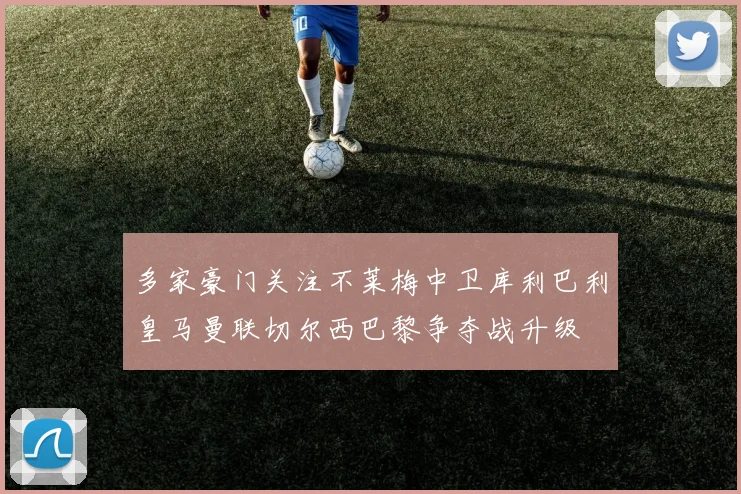 多家豪门关注不莱梅中卫库利巴利皇马曼联切尔西巴黎争夺战升级