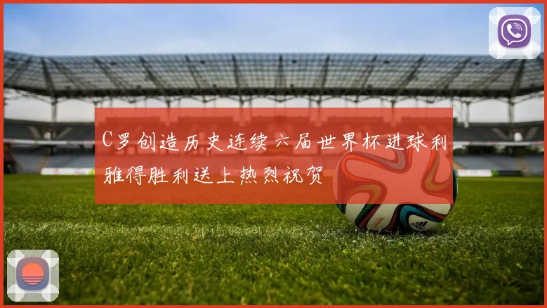 C罗创造历史连续六届世界杯进球利雅得胜利送上热烈祝贺