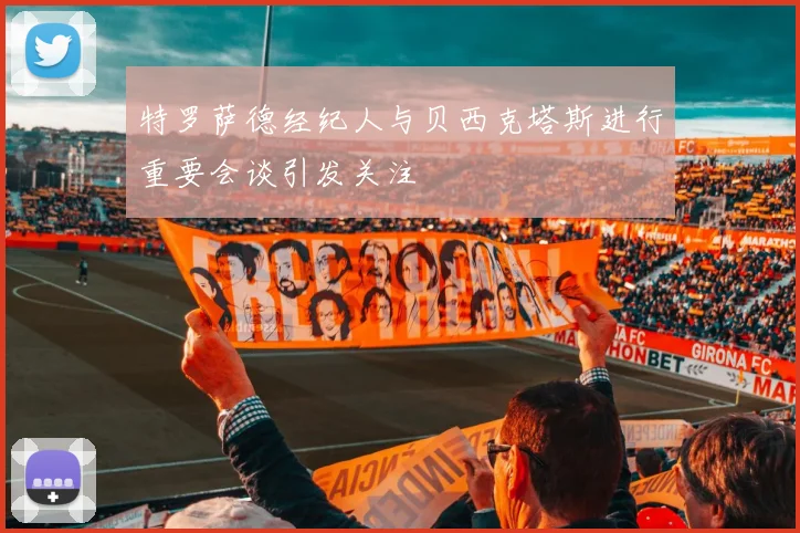 特罗萨德经纪人与贝西克塔斯进行重要会谈引发关注