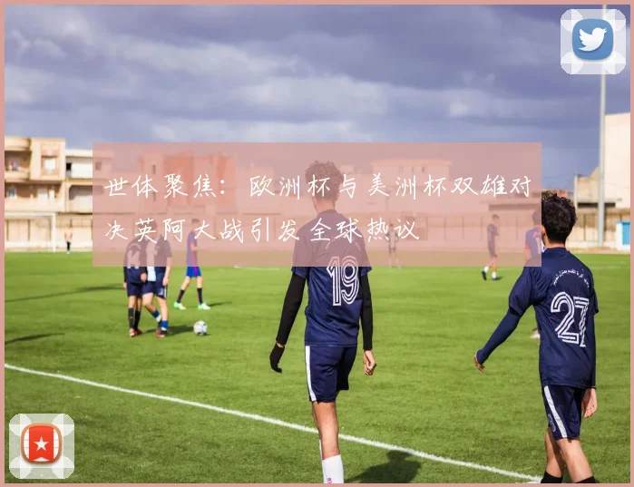 世体聚焦：欧洲杯与美洲杯双雄对决英阿大战引发全球热议