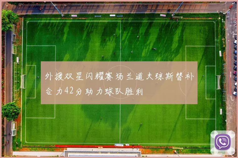 外援双星闪耀赛场兰道夫琼斯替补合力42分助力球队胜利