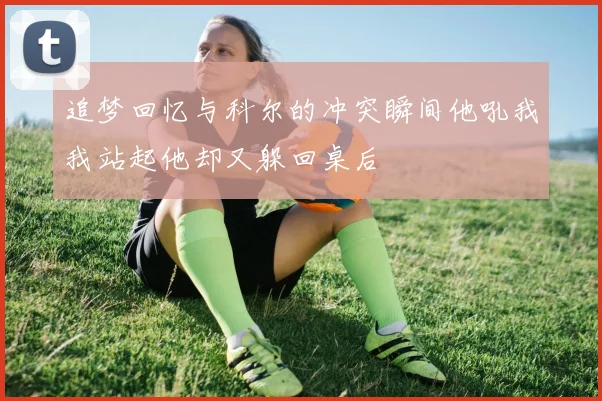 追梦回忆与科尔的冲突瞬间他吼我我站起他却又躲回桌后