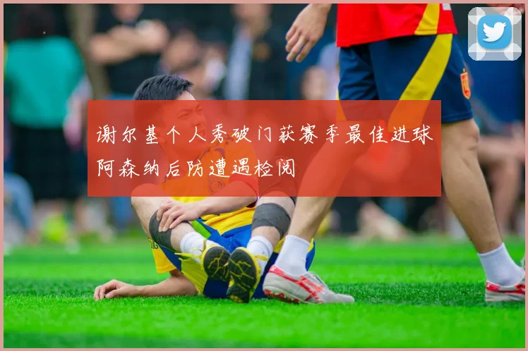 谢尔基个人秀破门获赛季最佳进球阿森纳后防遭遇检阅